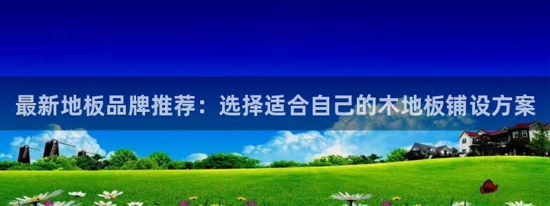 米兰体育官网下载招商电话是多少啊：最新地板品牌推荐：选择适合